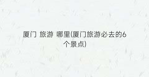 厦门 旅游 哪里(厦门旅游必去的6个景点)